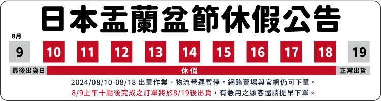日本盂蘭盆節休假公告8月910111213最後出貨日14 15休假16 17 1819正常出貨2024/08/10-08/18 出單作業、物流營運暫停。網路賣場與官網仍可下單。8/9上午十點後完成之訂單將於8/19後出貨,有急用之顧客還請提早下單。