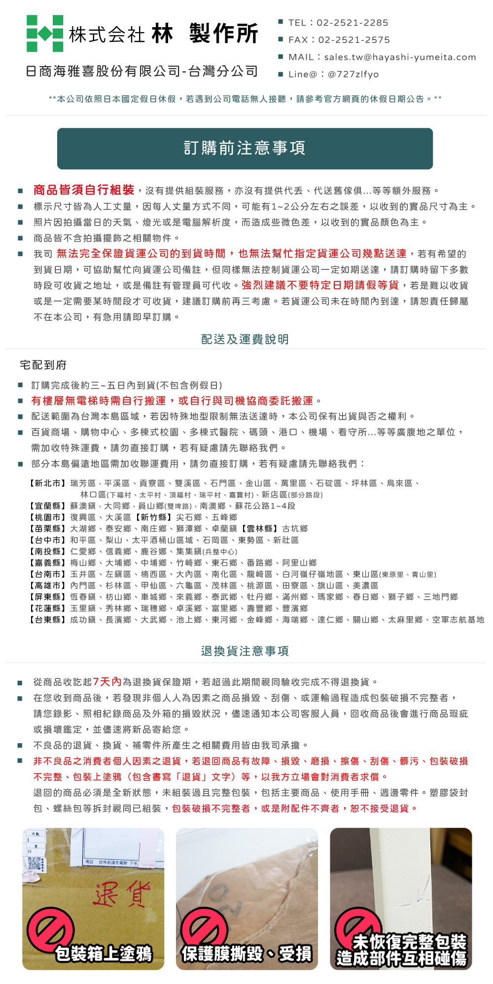 株式会社 林製作所 TEL:02-2521-2285 FAX:02-2521-2575 MAIL:sales.tw@hayashi-yumeita.com日商海雅喜股份有限公司-台灣分公司 Line@:@727zlfyo** 本公司依照日本國定假日休假若遇到公司電話無人接聽,請參考官方網頁的休假日期公告。**訂購前注意事項 商品皆須自行組裝,沒有提供組裝服務,亦沒有提供代舊等等額外服務。 標示尺寸皆為人工丈量,因每人丈量方式不同,可能有1~2公分左右之誤差,以收到的實品尺寸為主。照片因拍攝當日的天氣燈光或是電腦解析度,而造成些微色差,以收到的實品顏色為主。商品皆不含拍攝擺飾之相關物件。我司 無法完全保證貨運公司的到貨時間,也無法幫忙指定貨運公司幾點送達,若有希望的到貨日期,可協助幫忙向貨運公司備註,但同樣無法控制貨運公司一定如期送達,請訂購時留下多數時段可收貨之地址,或是備註有管理員可代收。強烈建議不要特定日期請假等貨,若是難以收貨或是一定需要某時間段才可收貨,建議訂購前再三考慮。若貨運公司未在時間內到達,請恕責任歸屬不在本公司,有急用請即早訂購。宅配到府配送及運費說明 訂購完成後約三~五日內到貨(不包含例假日) 有樓層無電梯時需自行搬運,或自行與司機協商委託搬運。 配送範圍為台灣本島區域,若因特殊地型限制無法送達時,本公司保有出貨與否之權利。 百貨商場、購物中心、多棟式校園、多棟式醫院、碼頭、港口、機場、看守所...等等廣腹地之單位,需加收特殊運費,請勿直接訂購,若有疑慮請先聯絡我們。■ 部分本島偏遠地區需加收聯運費用,請勿直接訂購,若有疑慮請先聯絡我們:【新北市】瑞芳區、平溪區、貢寮區、雙溪區、石門區、金山區、萬里區、石碇區、坪林區、烏來區、林口區(下福村、太平村、頂福村、瑞平村、嘉寶村)、新店區(部分路段)【宜蘭縣】蘇澳、大同鄉、員山鄉(雙埤路)、南澳鄉、蘇花公路1~4段【桃園市】復興區、大溪區【新竹縣】尖石鄉、五峰鄉【苗栗縣】大湖鄉、泰安鄉、南庄鄉、獅潭鄉、卓蘭鎮【雲林縣】古坑鄉【台中市】和平區、梨山、太平酒桶山區域、石岡區、東勢區、新社區【南投縣】仁愛鄉、信義鄉、鹿谷娜、集集鎮(兵整中心)【嘉義縣】梅山鄉、大埔鄉、中埔鄉、竹崎鄉、東石鄉、番路鄉、阿里山鄉【台南市】玉井區、左鎮區、楠西區、大內區、南化區、龍崎區、白河嶺仔嶺地區、東山區(東原里、青山里)【高雄市】內門區、杉林區、甲仙區、六龜區、茂林區、桃源區、田寮區、旗山區、美濃區【屏東縣】恆春鎮、枋山鄉、車城鄉、來義鄉、泰武鄉、牡丹鄉、滿州鄉、瑪家鄉、春日鄉、獅子鄉、三地門鄉【花蓮縣】玉里鎮、秀林鄉、鄉、卓溪鄉、富里鄉、壽豐鄉、豐濱鄉【台東縣】成功鎮、長濱鄉、大武鄉、池上鄉、東河鄉、金峰鄉、海端鄉、達仁鄉、關山鄉、太麻里鄉、空軍志航基地退換貨注意事項 從商品收訖起7天內為退換貨保證期,若超過此期間視同驗收完成不得退換貨。 在您收到商品後,若發現非個人人為因素之商品損毀、刮傷、或運輸過程造成包裝破損不完整者,請您錄影、照相紀錄商品及外箱的損毀狀況,儘速通知本公司客服人員,回收商品後會進行商品瑕疵或損壞鑑定,並儘速將新品寄給您。不良品的退貨、換貨、補零件所產生之相關費用皆由我司承擔。■ 非不良品之消費者個人因素退貨,若退回商品有故障、損毀、磨損、擦傷、刮傷、髒污、包裝破損不完整、包裝上塗鴉(包含書寫「退貨」文字)等,以我方立場會對消費者求償。退回的商品必須是全新狀態,未組裝過且完整包裝,包括主要商品、使用手冊、週邊零件。塑膠袋封包、螺絲包等拆封視同已組裝,包裝破損不完整者,或是附配件不齊者,恕不接受退貨。備註 送件前請先電聯下午,退貨包裝箱上塗鴉 保護膜撕毀、受損未恢復完整包裝造成部件互相碰傷