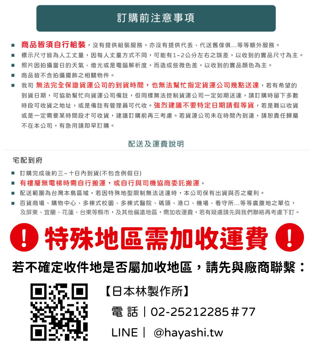 訂購前注意事項 商品皆須自行組裝,沒有提供組裝服務,亦沒有提供送舊等等額外服務。 標示尺寸皆為人工丈量,因每人丈量方式不同,可能有1~2公分左右之誤差,以收到的實品尺寸為主。照片因拍攝當日的天氣、燈光或是電腦解析度,而造成些微色差,以收到的實品顏色為主。商品皆不含拍攝擺飾之相關物件。我司 無法完全保證貨運公司的到貨時間,也無法幫忙指定貨運公司幾點送達,若有希望的到貨日期,可協助幫忙向貨運公司備註,但同樣無法控制貨運公司一定如期送達,請訂購時留下多數時段可收貨地址,或是備註有管理員可代收。強烈建議不要特定日期請假等貨,若是難以收貨或是一定需要某時間段才可收貨,建議訂購前再三考慮。若貨運公司未在時間內到達,責任歸屬不在本公司,有急用請即早訂購。配送及運費說明宅配到府 訂購完成後約三~十日內到貨(不包含例假日) 有樓層無電梯時需自行搬運,或自行與司機協商委託搬運。 配送範圍為台灣本島區域,若因特殊地型限制無法送達時,本公司保有出貨與否之權利。 百貨商場、購物中心、多棟式校園、多棟式醫院、碼頭、港口、機場、看守所...等等廣腹地之單位,及屏東、宜蘭、花蓮、台東等縣市,及其他偏遠地區,需加收運費,若有疑慮請先與我們再考慮下訂。 特殊地區需加收運費若不確定收件地是否屬加收地區,請先與廠商聯繫:【日本林製作所】電話 02-25212285#77LINE | @hayashi.tw